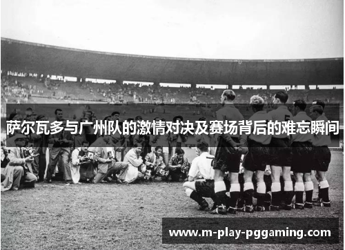 萨尔瓦多与广州队的激情对决及赛场背后的难忘瞬间