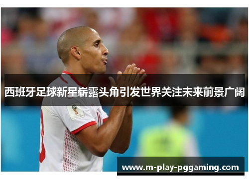 西班牙足球新星崭露头角引发世界关注未来前景广阔 西班牙足球新星崭露头角引发世界关注未来前景广阔