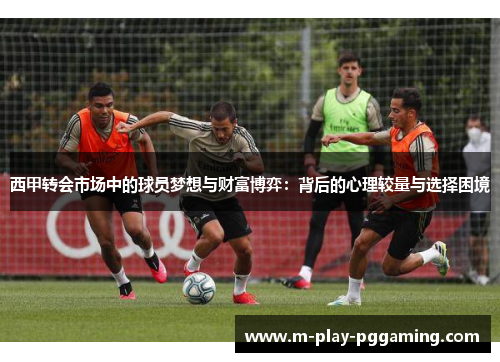 西甲转会市场中的球员梦想与财富博弈:背后的心理较量与选择困境 西甲转会市场中的球员梦想与财富博弈:背后的心理较量与选择困境