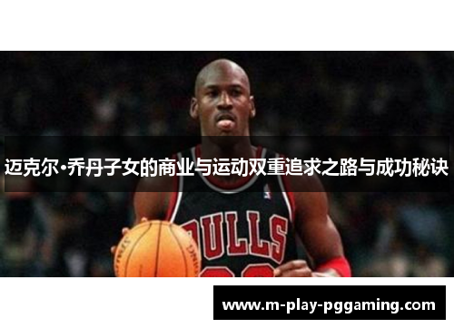 迈克尔·乔丹子女的商业与运动双重追求之路与成功秘诀 迈克尔·乔丹子女的商业与运动双重追求之路与成功秘诀