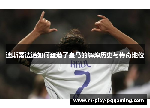 迪斯蒂法诺如何塑造了皇马的辉煌历史与传奇地位 迪斯蒂法诺如何塑造了皇马的辉煌历史与传奇地位