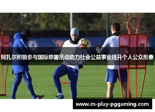 阿扎尔积极参与国际慈善活动助力社会公益事业提升个人公众形象 阿扎尔积极参与国际慈善活动助力社会公益事业提升个人公众形象