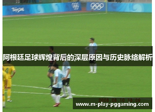 阿根廷足球辉煌背后的深层原因与历史脉络解析