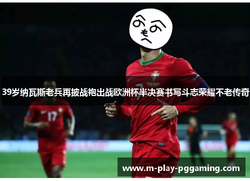 39岁纳瓦斯老兵再披战袍出战欧洲杯半决赛书写斗志荣耀不老传奇 39岁纳瓦斯老兵再披战袍出战欧洲杯半决赛书写斗志荣耀不老传奇