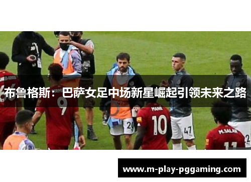 布鲁格斯：巴萨女足中场新星崛起引领未来之路
