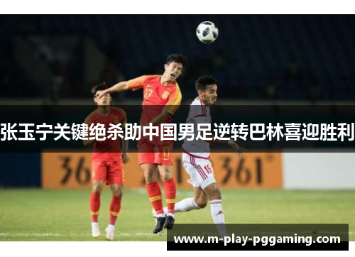 张玉宁关键绝杀助中国男足逆转巴林喜迎胜利