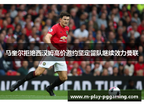 马奎尔拒绝西汉姆高价邀约坚定留队继续效力曼联 马奎尔拒绝西汉姆高价邀约坚定留队继续效力曼联